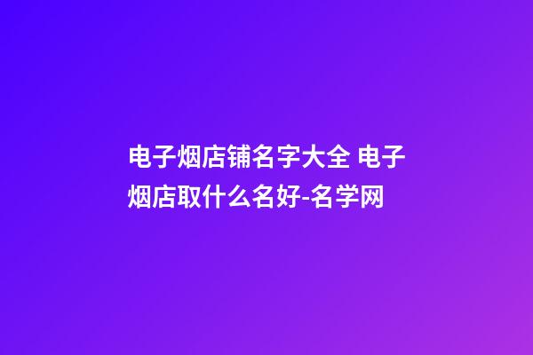 电子烟店铺名字大全 电子烟店取什么名好-名学网-第1张-店铺起名-玄机派